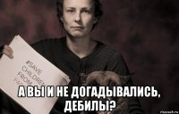  а вы и не догадывались, дебилы?
