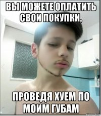 вы можете оплатить свои покупки, проведя хуем по моим губам