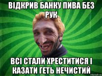 відкрив банку пива без рук всі стали хреститися і казати геть нечистий