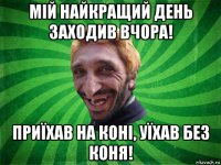 мій найкращий день заходив вчора! приїхав на коні, уїхав без коня!