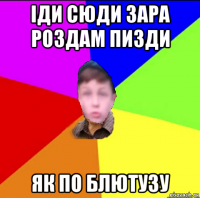 іди сюди зара роздам пизди як по блютузу