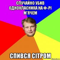 случайно убив однокласника на ф-рі м'ячем спився сітром