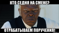 кто седня на смене? отрабатываем поручения!