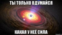 ты только вдумайся какая у неё сила