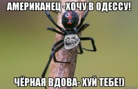 американец -хочу в одессу! чёрная вдова- хуй тебе!)