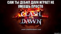 сам ты дебил даун играет не умеешь просто 