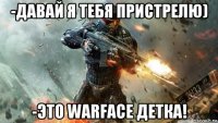 -давай я тебя пристрелю) -это warface детка!
