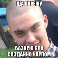 ща парежу базарю бля созданно карпом