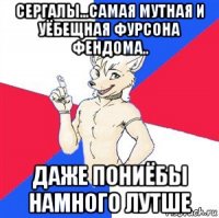 сергалы...самая мутная и уёбещная фурсона фендома.. даже пониёбы намного лутше