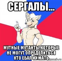 сергалы... мутные мутанты,которые не могут определиться кто ебал их мать
