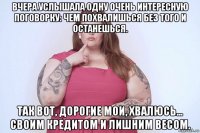 вчера услышала одну очень интересную поговорку: чем похвалишься без того и останешься. так вот, дорогие мои, хвалюсь... своим кредитом и лишним весом.