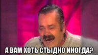  а вам хоть стыдно иногда?