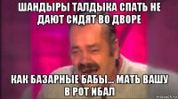 шандыры талдыка спать не дают сидят во дворе как базарные бабы... мать вашу в рот ибал