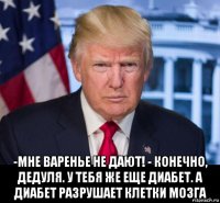  -мне варенье не дают! - конечно, дедуля. у тебя же еще диабет. а диабет разрушает клетки мозга