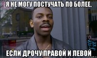 я не могу постучать по более, если дрочу правой и левой