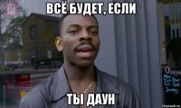 всё будет, если ты даун