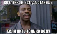 козлёнком всегда станешь, если пить только воду