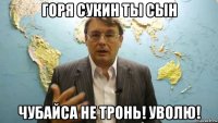горя сукин ты сын чубайса не тронь! уволю!