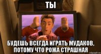 ты будешь всегда играть мудаков, потому что рожа страшная