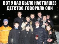 вот у нас было настоящее детство, говорили они 