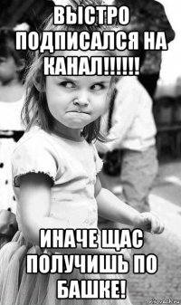 выстро подписался на канал!!!!!! иначе щас получишь по башке!