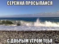 серёжка просыпайся с добрым утром тебя