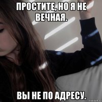 простите, но я не вечная. вы не по адресу.