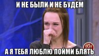 и не были и не будем а я тебя люблю пойми блять