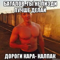 баталов, ты не пизди лучше делай дороги кара- калпак