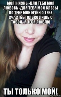 моя жизнь -для тебя моя любовь -для тебя мои слёзы по тебе мои муки о тебе счастье только лишь с тобой.. я тебя люблю ты только мой!