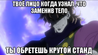 твоё лицо когда узнал ,что заменив тело ты обретешь крутой станд