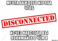 мечта каждого игрока чтоб исчез навсегда вы понимайте о чём я