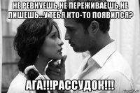 не ревнуешь,не переживаешь,не пишешь...у тебя кто-то появился? ага!!!рассудок!!!