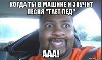 когда ты в машине и звучит песня "тает лед" ааа!