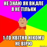 не знаю як ви,але я не тільки 1-го квітня нікому не вірю