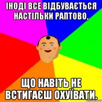 іноді все відбувається настільки раптово, що навіть не встигаєш охуївати.