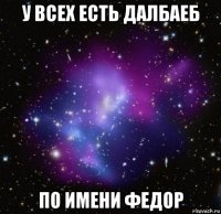 у всех есть далбаеб по имени федор