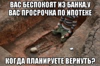 вас беспокоят из банка.у вас просрочка по ипотеке когда планируете вернуть?