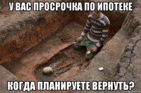 у вас просрочка по ипотеке когда планируете вернуть?