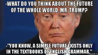 -what do you think about the future of the whole world, mr. trump? -"you know, a simple future exists only in the textbooks of english grammar."