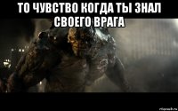 то чувство когда ты знал своего врага 