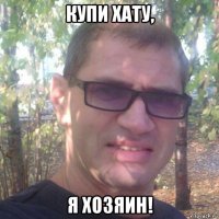 купи хату, я хозяин!