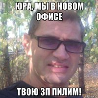 юра, мы в новом офисе твою зп пилим!