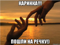 каринка!!! пошли на речку!)