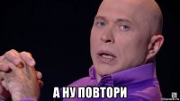  а ну повтори