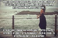 никто не знает наперед, кого и с кем судьба сведет: кто будет друг, кто будет враг... а кто знакомый, просто так... кто осчастливит, кто предаст... кто отберет, кто все отдаст, кто пожалеет дел и слов... а кто разделит хлеб и кров!