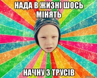 нада в жизні шось мінять начну з трусів