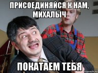 присоединяйся к нам, михалыч покатаем тебя