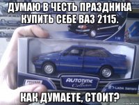 думаю в честь праздника купить себе ваз 2115. как думаете, стоит?