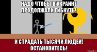 надо чтобы в украине продолжали гибнуть! и страдать тысячи людей! остановитесь!